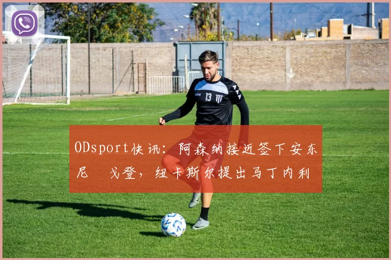 ODsport快讯:阿森纳接近签下安东尼・戈登,纽卡斯尔提出马丁内利交换条件_交易_球员_谈判