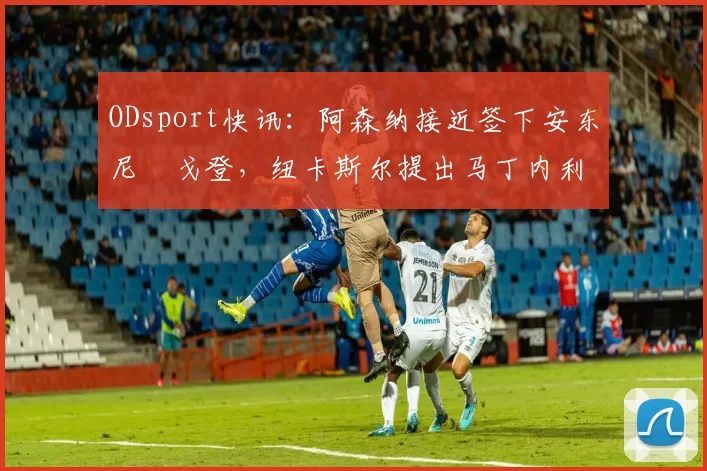 ODsport快讯:阿森纳接近签下安东尼・戈登,纽卡斯尔提出马丁内利交换条件_交易_球员_谈判