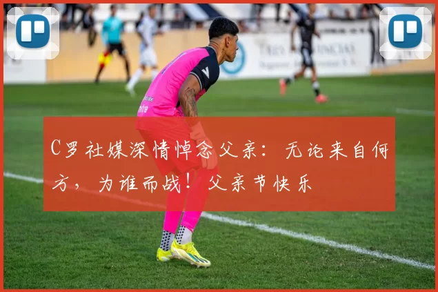 C罗社媒深情悼念父亲：无论来自何方，为谁而战！父亲节快乐️