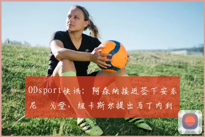 ODsport快讯：阿森纳接近签下安东尼・戈登，纽卡斯尔提出马丁内利交换条件_交易_球员_谈判