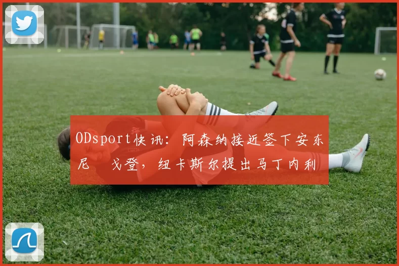 ODsport快讯：阿森纳接近签下安东尼・戈登，纽卡斯尔提出马丁内利交换条件_交易_球员_谈判