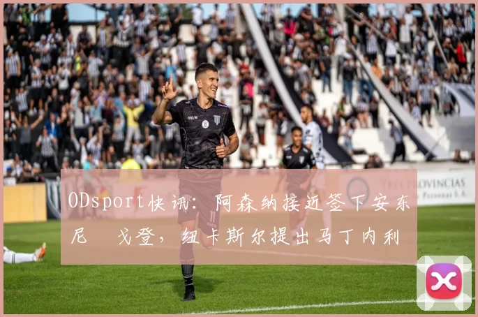 ODsport快讯:阿森纳接近签下安东尼・戈登,纽卡斯尔提出马丁内利交换条件_交易_球员_谈判