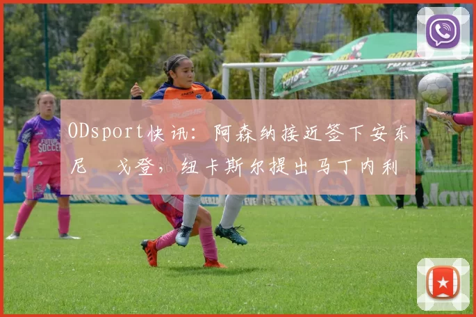 ODsport快讯：阿森纳接近签下安东尼・戈登，纽卡斯尔提出马丁内利交换条件_交易_球员_谈判
