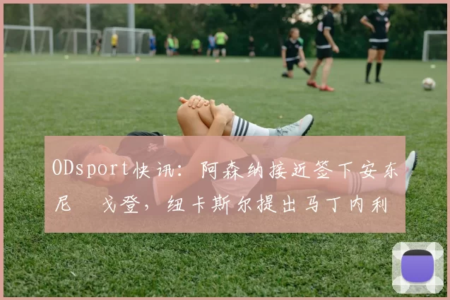 ODsport快讯:阿森纳接近签下安东尼・戈登,纽卡斯尔提出马丁内利交换条件_交易_球员_谈判
