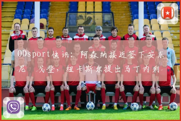 ODsport快讯：阿森纳接近签下安东尼・戈登，纽卡斯尔提出马丁内利交换条件_交易_球员_谈判