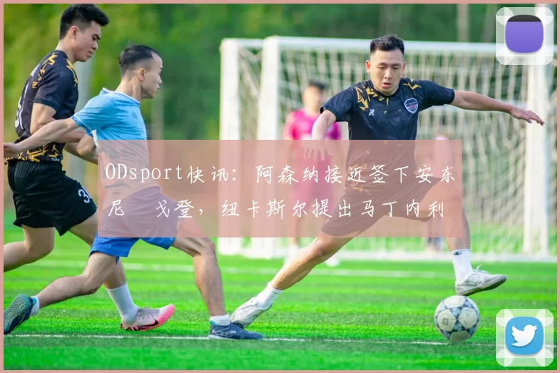 ODsport快讯：阿森纳接近签下安东尼・戈登，纽卡斯尔提出马丁内利交换条件_交易_球员_谈判