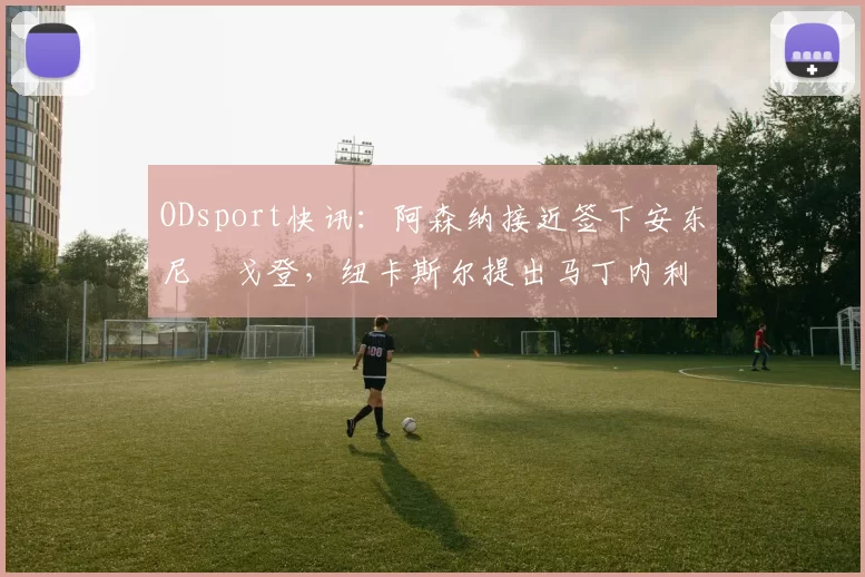 ODsport快讯：阿森纳接近签下安东尼・戈登，纽卡斯尔提出马丁内利交换条件_交易_球员_谈判