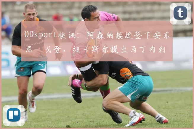 ODsport快讯：阿森纳接近签下安东尼・戈登，纽卡斯尔提出马丁内利交换条件_交易_球员_谈判