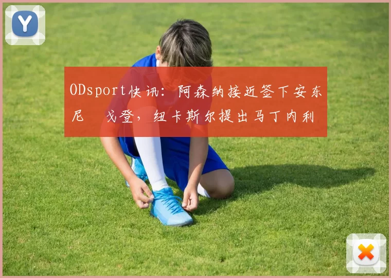 ODsport快讯:阿森纳接近签下安东尼・戈登,纽卡斯尔提出马丁内利交换条件_交易_球员_谈判