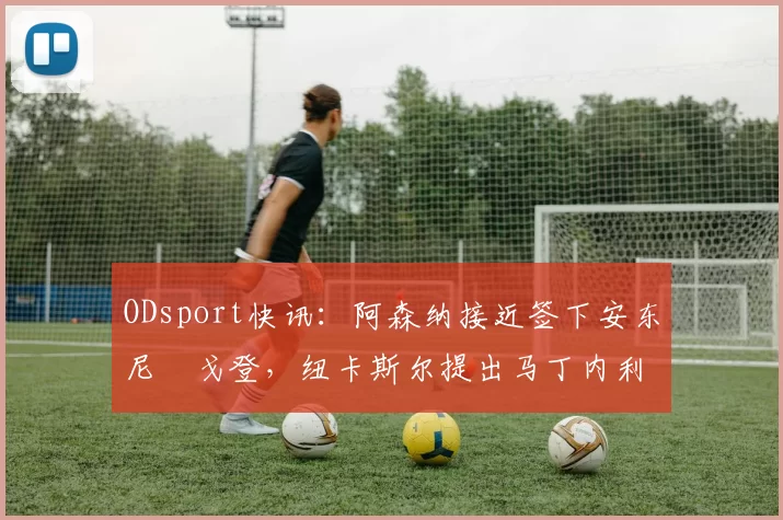 ODsport快讯:阿森纳接近签下安东尼・戈登,纽卡斯尔提出马丁内利交换条件_交易_球员_谈判