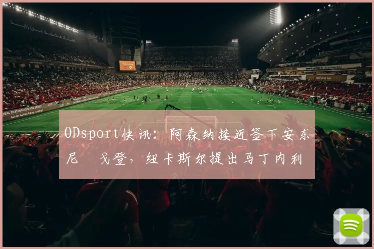 ODsport快讯:阿森纳接近签下安东尼・戈登,纽卡斯尔提出马丁内利交换条件_交易_球员_谈判