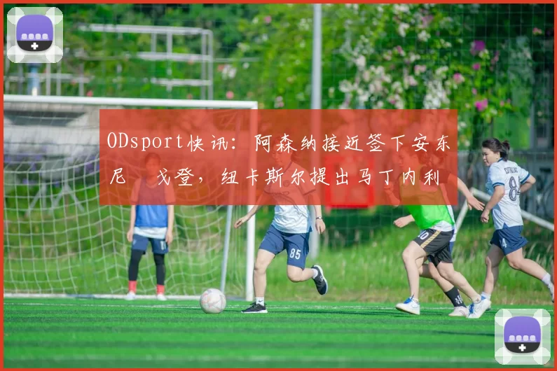 ODsport快讯:阿森纳接近签下安东尼・戈登,纽卡斯尔提出马丁内利交换条件_交易_球员_谈判