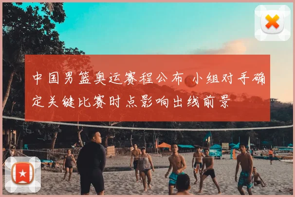 中国男篮奥运赛程公布 小组对手确定关键比赛时点影响出线前景
