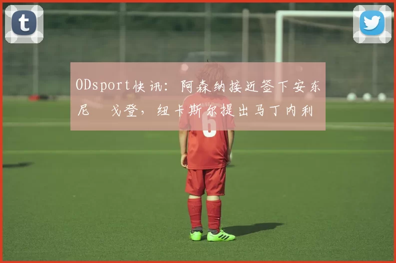 ODsport快讯:阿森纳接近签下安东尼・戈登,纽卡斯尔提出马丁内利交换条件_交易_球员_谈判
