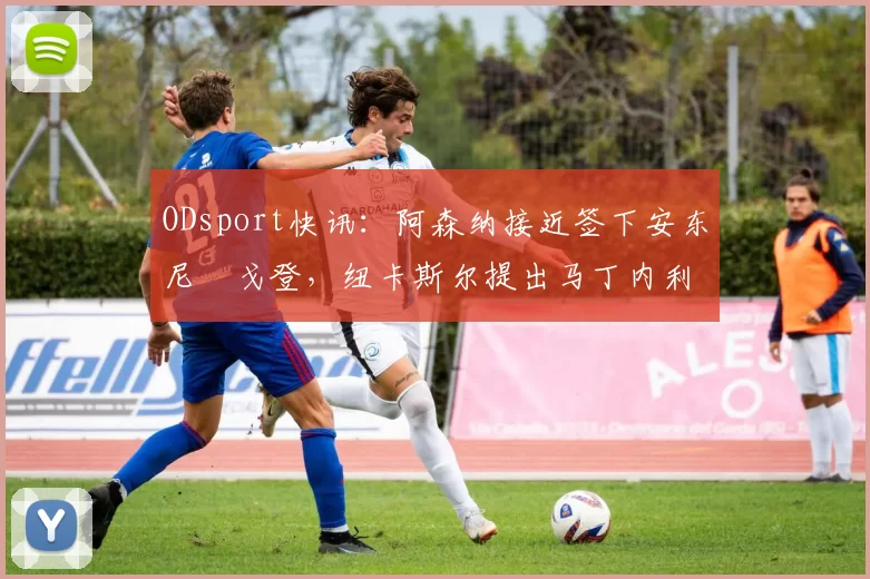 ODsport快讯：阿森纳接近签下安东尼・戈登，纽卡斯尔提出马丁内利交换条件_交易_球员_谈判