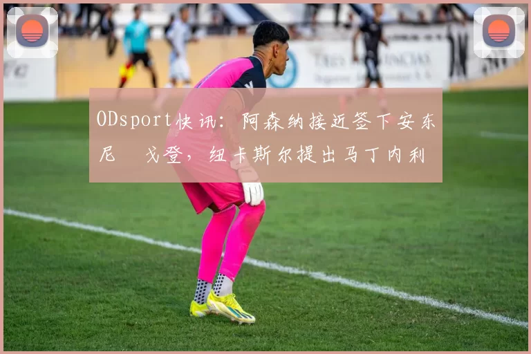 ODsport快讯：阿森纳接近签下安东尼・戈登，纽卡斯尔提出马丁内利交换条件_交易_球员_谈判