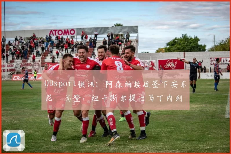 ODsport快讯:阿森纳接近签下安东尼・戈登,纽卡斯尔提出马丁内利交换条件_交易_球员_谈判