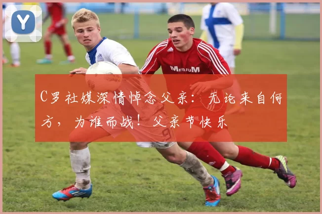 C罗社媒深情悼念父亲：无论来自何方，为谁而战！父亲节快乐️