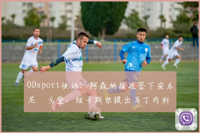 ODsport快讯：阿森纳接近签下安东尼・戈登，纽卡斯尔提出马丁内利交换条件_交易_球员_谈判