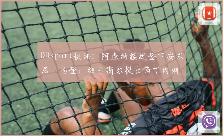 ODsport快讯：阿森纳接近签下安东尼・戈登，纽卡斯尔提出马丁内利交换条件_交易_球员_谈判