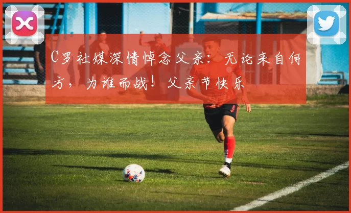 C罗社媒深情悼念父亲：无论来自何方，为谁而战！父亲节快乐️