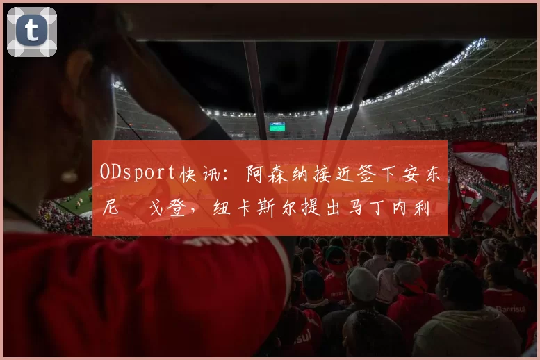 ODsport快讯：阿森纳接近签下安东尼・戈登，纽卡斯尔提出马丁内利交换条件_交易_球员_谈判