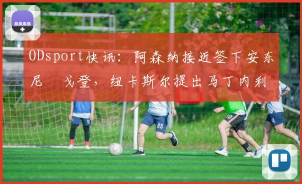 ODsport快讯：阿森纳接近签下安东尼・戈登，纽卡斯尔提出马丁内利交换条件_交易_球员_谈判