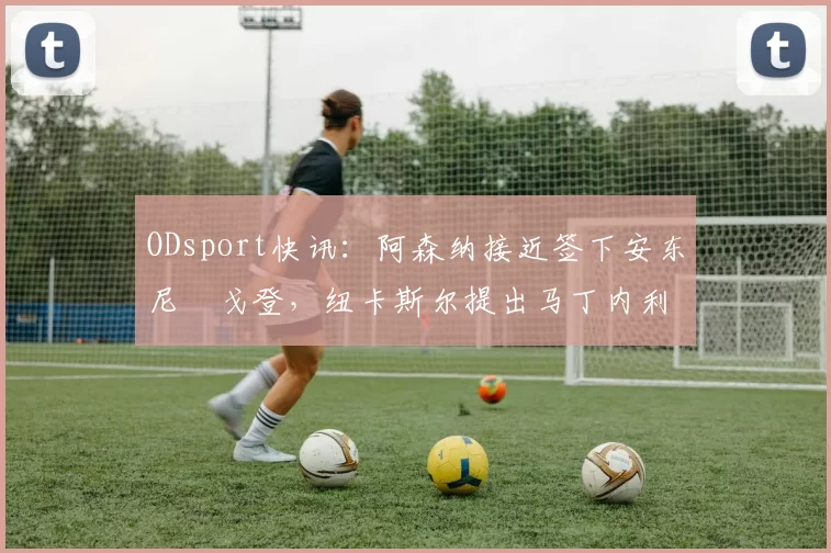 ODsport快讯：阿森纳接近签下安东尼・戈登，纽卡斯尔提出马丁内利交换条件_交易_球员_谈判