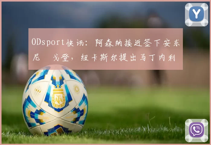 ODsport快讯：阿森纳接近签下安东尼・戈登，纽卡斯尔提出马丁内利交换条件_交易_球员_谈判
