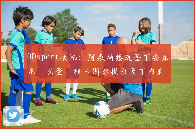 ODsport快讯:阿森纳接近签下安东尼・戈登,纽卡斯尔提出马丁内利交换条件_交易_球员_谈判
