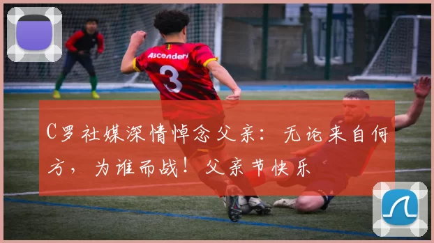 C罗社媒深情悼念父亲:无论来自何方,为谁而战!父亲节快乐️