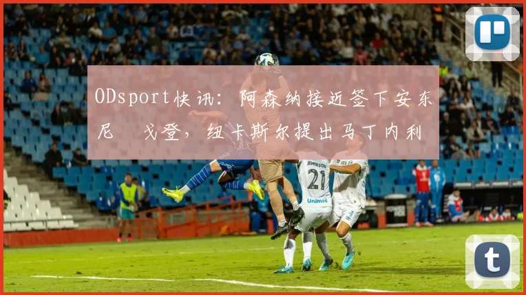 ODsport快讯:阿森纳接近签下安东尼・戈登,纽卡斯尔提出马丁内利交换条件_交易_球员_谈判