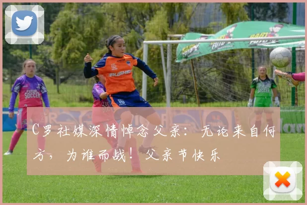 C罗社媒深情悼念父亲:无论来自何方,为谁而战!父亲节快乐️