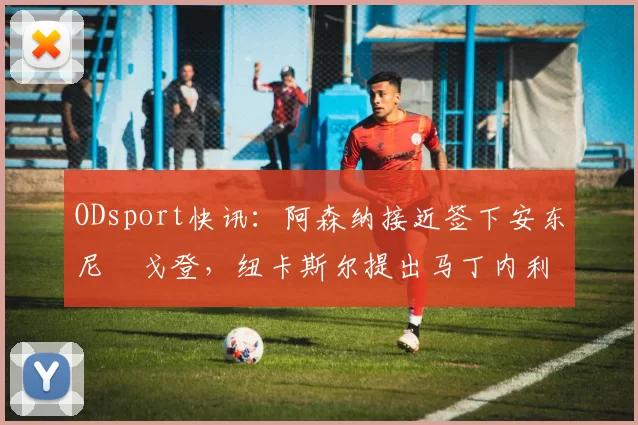 ODsport快讯：阿森纳接近签下安东尼・戈登，纽卡斯尔提出马丁内利交换条件_交易_球员_谈判