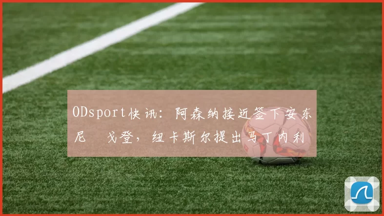 ODsport快讯:阿森纳接近签下安东尼・戈登,纽卡斯尔提出马丁内利交换条件_交易_球员_谈判