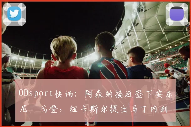 ODsport快讯：阿森纳接近签下安东尼・戈登，纽卡斯尔提出马丁内利交换条件_交易_球员_谈判