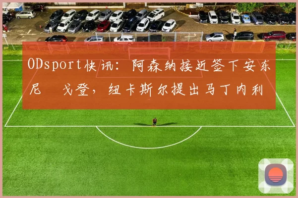 ODsport快讯:阿森纳接近签下安东尼・戈登,纽卡斯尔提出马丁内利交换条件_交易_球员_谈判