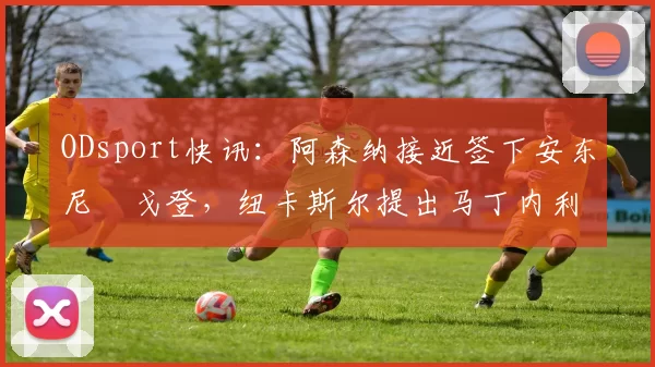 ODsport快讯：阿森纳接近签下安东尼・戈登，纽卡斯尔提出马丁内利交换条件_交易_球员_谈判