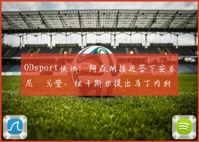 ODsport快讯:阿森纳接近签下安东尼・戈登,纽卡斯尔提出马丁内利交换条件_交易_球员_谈判