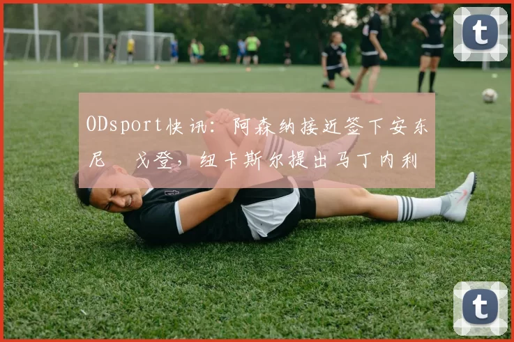 ODsport快讯：阿森纳接近签下安东尼・戈登，纽卡斯尔提出马丁内利交换条件_交易_球员_谈判