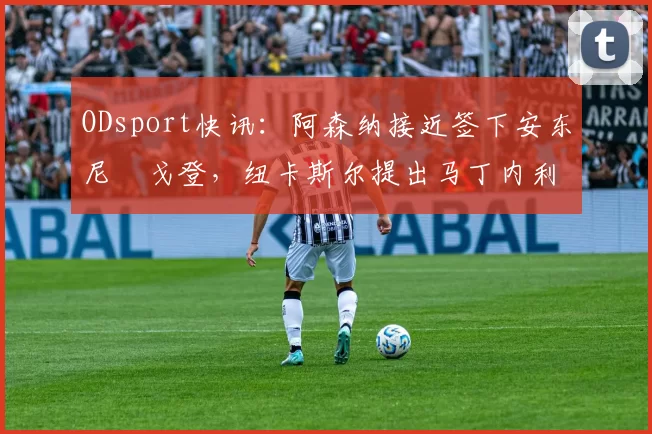 ODsport快讯：阿森纳接近签下安东尼・戈登，纽卡斯尔提出马丁内利交换条件_交易_球员_谈判
