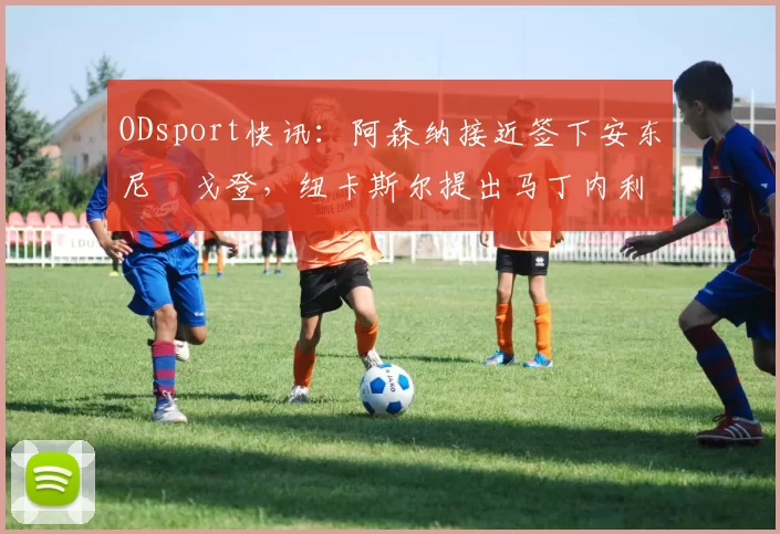 ODsport快讯:阿森纳接近签下安东尼・戈登,纽卡斯尔提出马丁内利交换条件_交易_球员_谈判