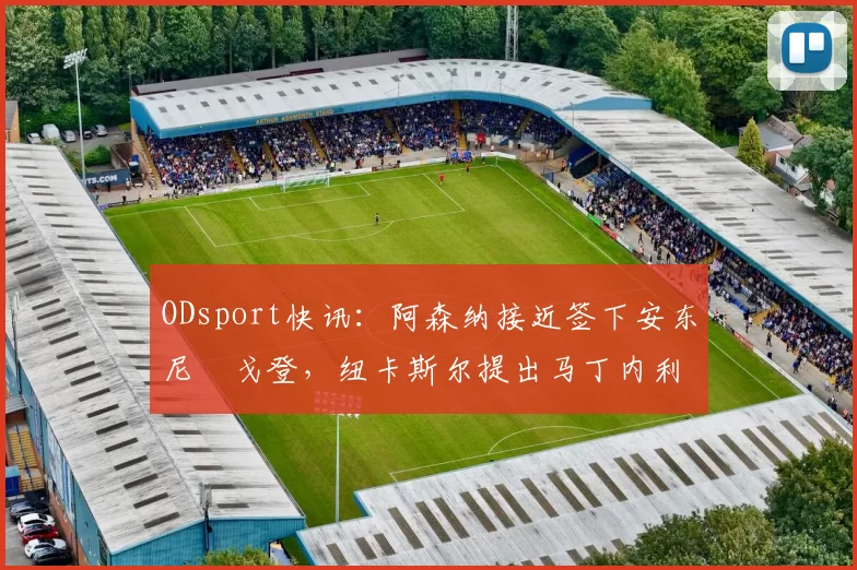 ODsport快讯:阿森纳接近签下安东尼・戈登,纽卡斯尔提出马丁内利交换条件_交易_球员_谈判
