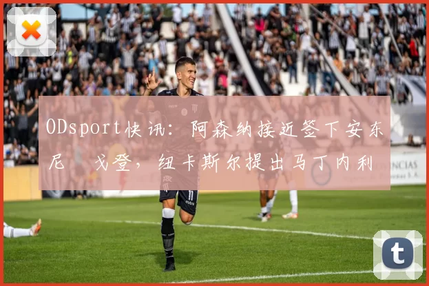 ODsport快讯:阿森纳接近签下安东尼・戈登,纽卡斯尔提出马丁内利交换条件_交易_球员_谈判