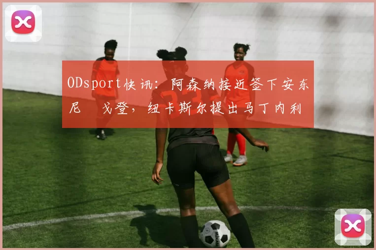 ODsport快讯：阿森纳接近签下安东尼・戈登，纽卡斯尔提出马丁内利交换条件_交易_球员_谈判