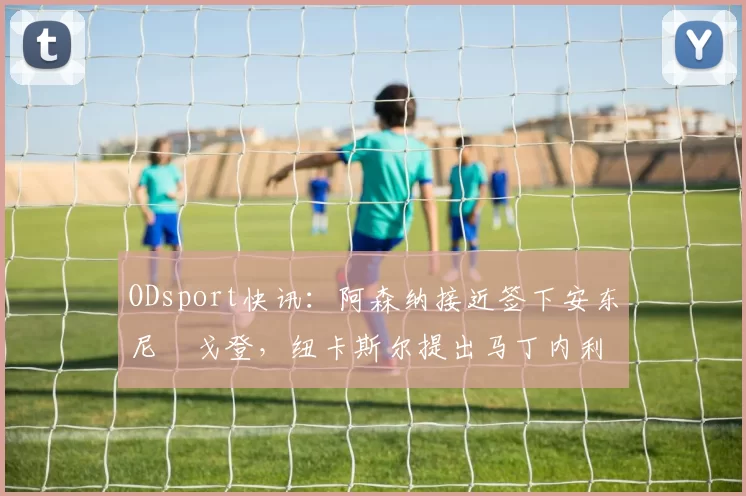 ODsport快讯：阿森纳接近签下安东尼・戈登，纽卡斯尔提出马丁内利交换条件_交易_球员_谈判