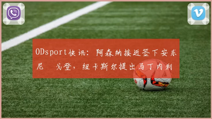 ODsport快讯:阿森纳接近签下安东尼・戈登,纽卡斯尔提出马丁内利交换条件_交易_球员_谈判