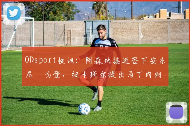 ODsport快讯:阿森纳接近签下安东尼・戈登,纽卡斯尔提出马丁内利交换条件_交易_球员_谈判