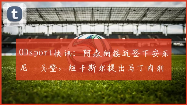 ODsport快讯:阿森纳接近签下安东尼・戈登,纽卡斯尔提出马丁内利交换条件_交易_球员_谈判