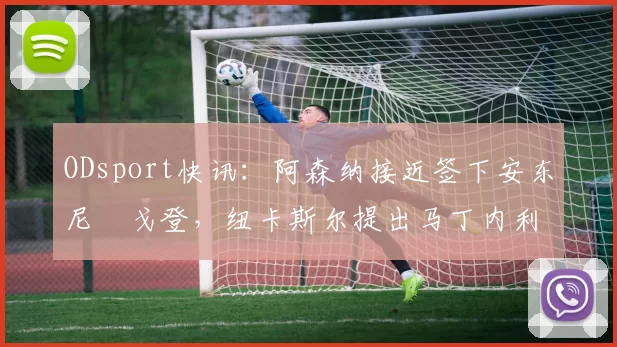 ODsport快讯：阿森纳接近签下安东尼・戈登，纽卡斯尔提出马丁内利交换条件_交易_球员_谈判
